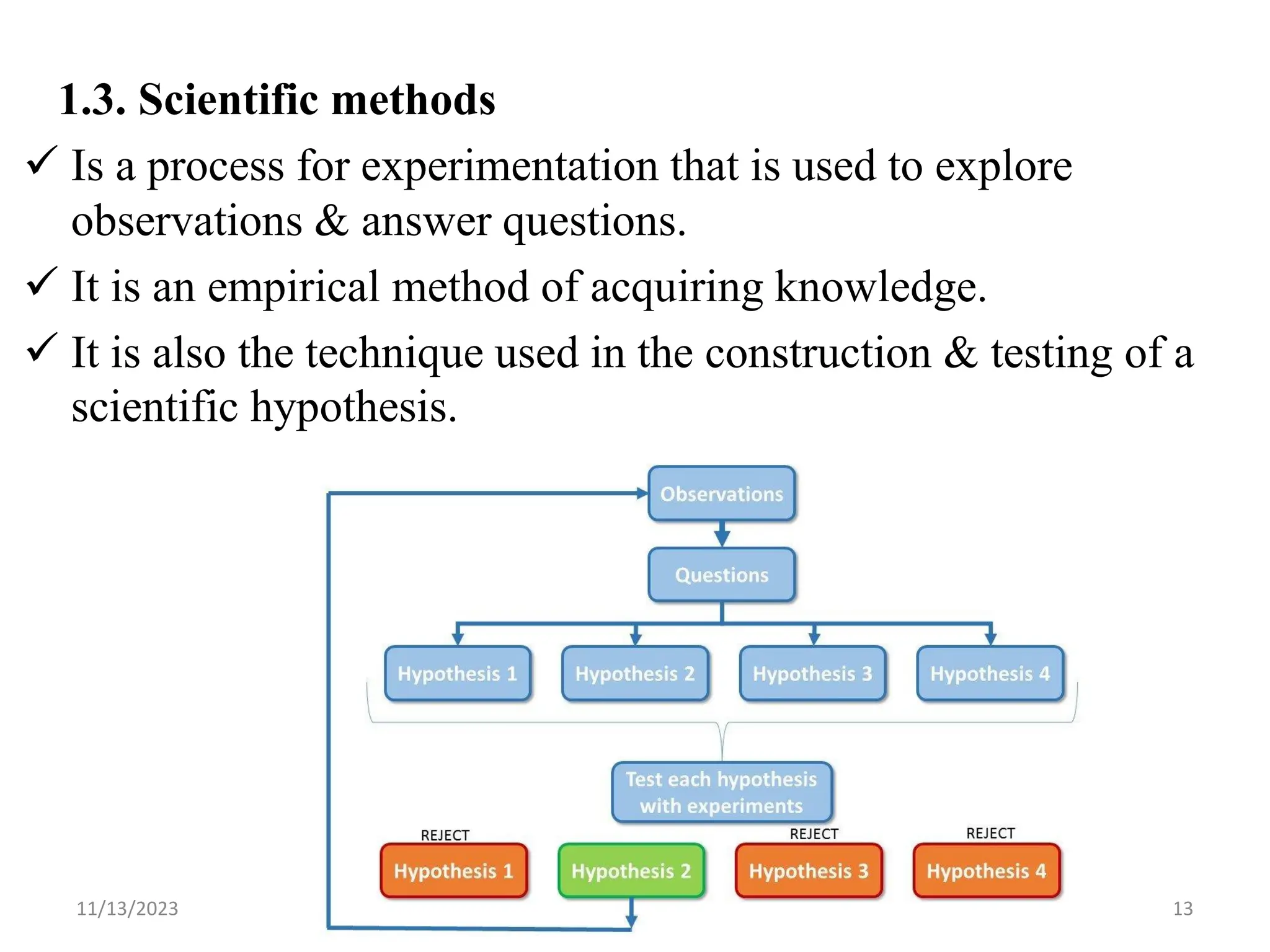 1.3. Scientific methods
 Is a process for experimentation that is used to explore
observations & answer questions.
 It is an empirical method of acquiring knowledge.
 It is also the technique used in the construction & testing of a
scientific hypothesis.
11/13/2023 13
 