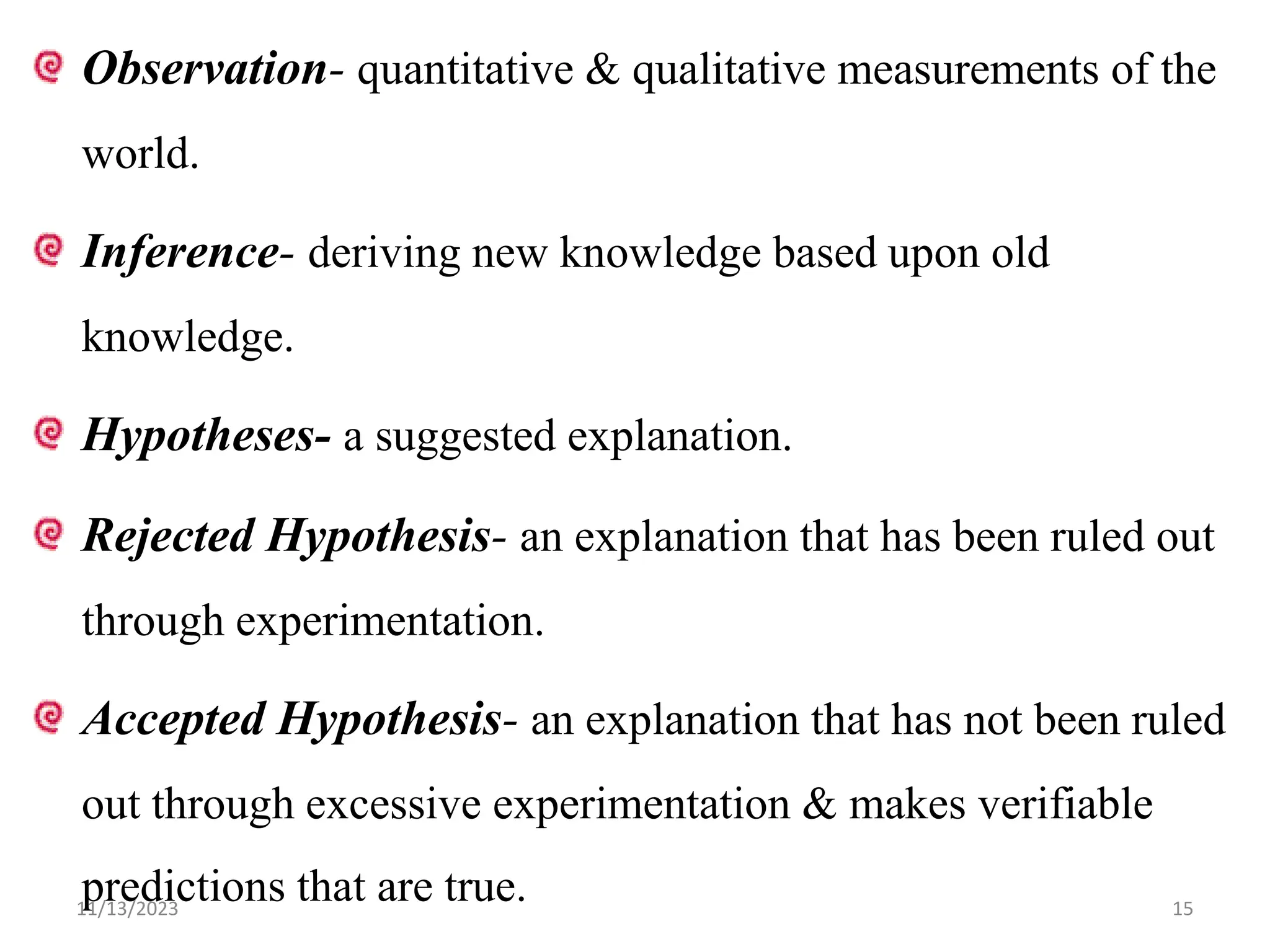 Observation- quantitative & qualitative measurements of the
world.
Inference- deriving new knowledge based upon old
knowledge.
Hypotheses- a suggested explanation.
Rejected Hypothesis- an explanation that has been ruled out
through experimentation.
Accepted Hypothesis- an explanation that has not been ruled
out through excessive experimentation & makes verifiable
predictions that are true.
11/13/2023 15
 