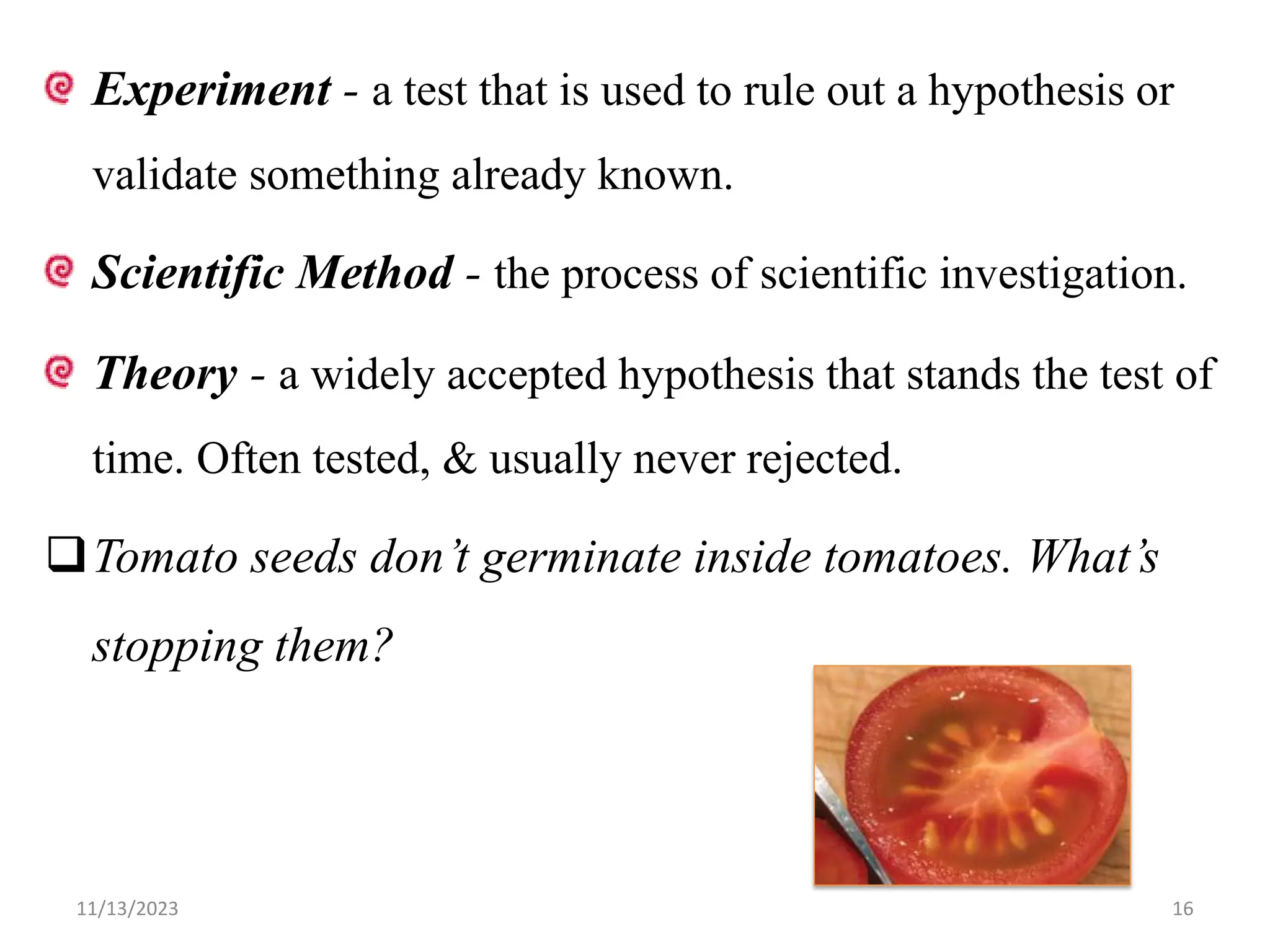 Experiment - a test that is used to rule out a hypothesis or
validate something already known.
Scientific Method - the process of scientific investigation.
Theory - a widely accepted hypothesis that stands the test of
time. Often tested, & usually never rejected.
Tomato seeds don’t germinate inside tomatoes. What’s
stopping them?
11/13/2023 16
 
