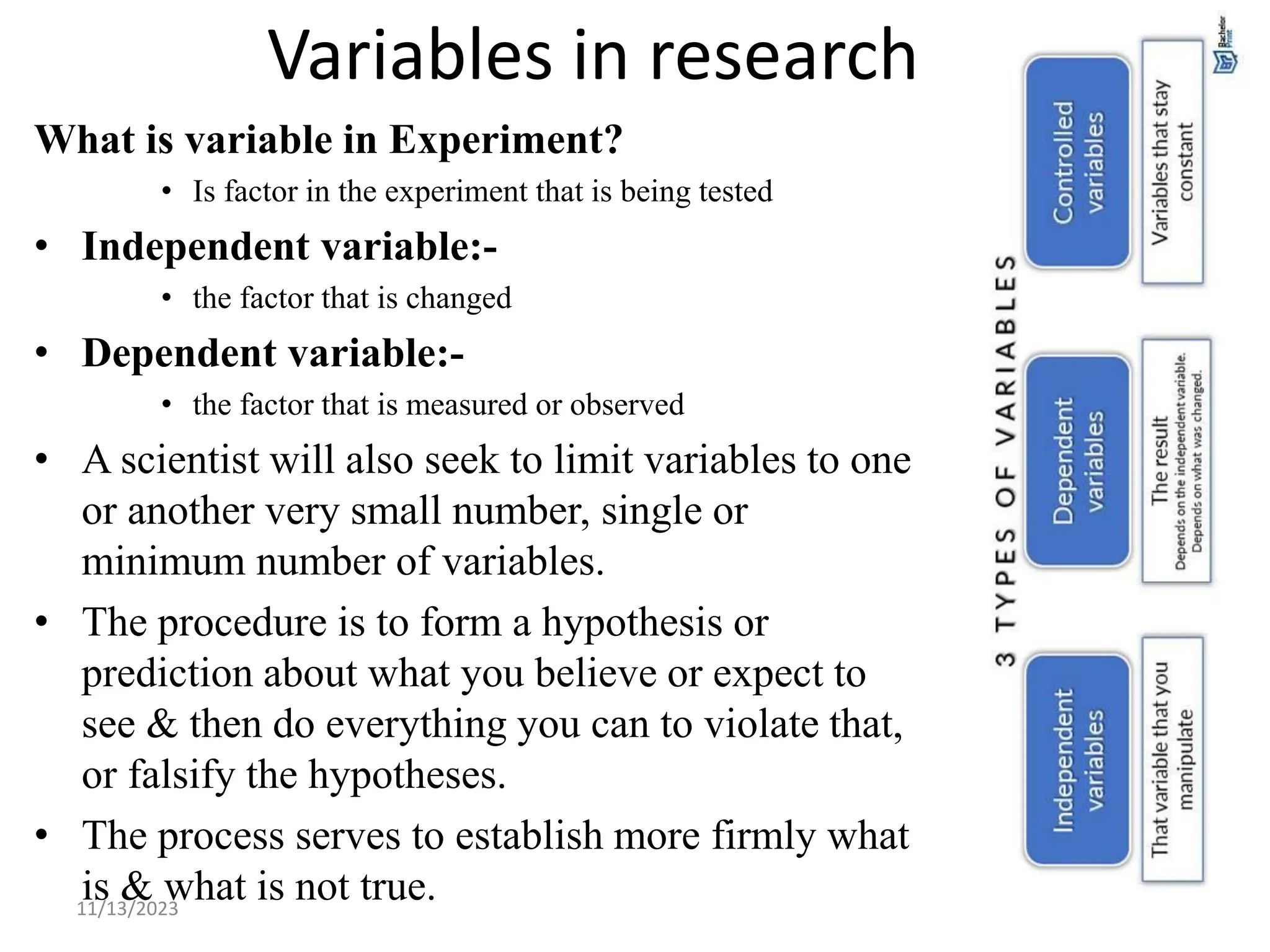 Variables in research
What is variable in Experiment?
• Is factor in the experiment that is being tested
• Independent variable:-
• the factor that is changed
• Dependent variable:-
• the factor that is measured or observed
• A scientist will also seek to limit variables to one
or another very small number, single or
minimum number of variables.
• The procedure is to form a hypothesis or
prediction about what you believe or expect to
see & then do everything you can to violate that,
or falsify the hypotheses.
• The process serves to establish more firmly what
is & what is not true.
11/13/2023 17
 