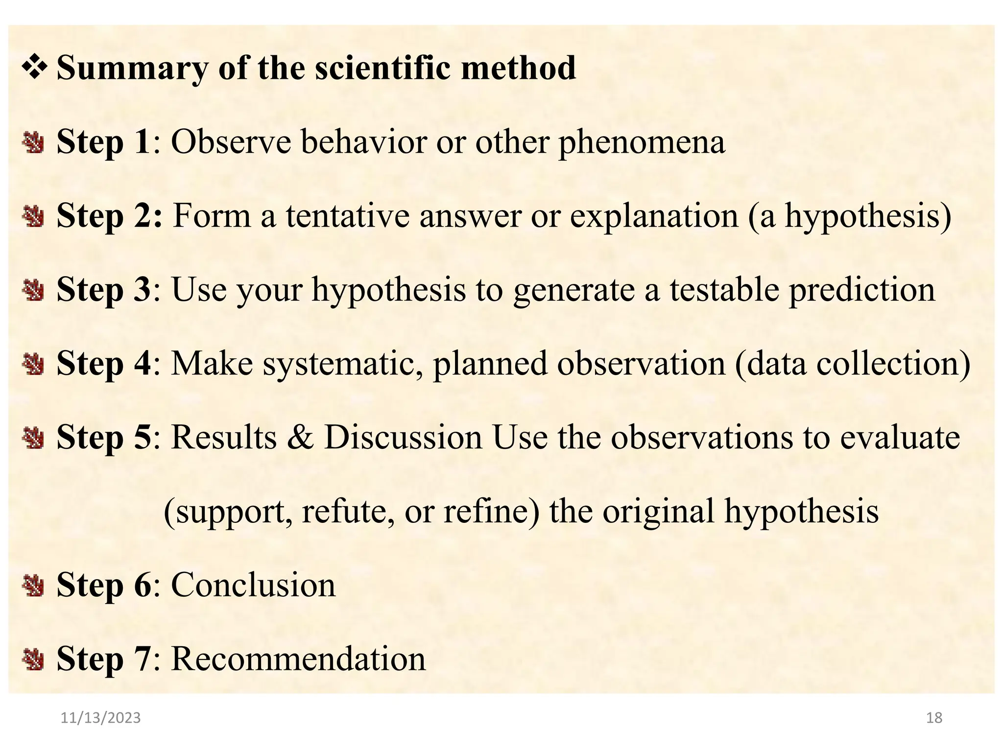 Summary of the scientific method
Step 1: Observe behavior or other phenomena
Step 2: Form a tentative answer or explanation (a hypothesis)
Step 3: Use your hypothesis to generate a testable prediction
Step 4: Make systematic, planned observation (data collection)
Step 5: Results & Discussion Use the observations to evaluate
(support, refute, or refine) the original hypothesis
Step 6: Conclusion
Step 7: Recommendation
11/13/2023 18
 