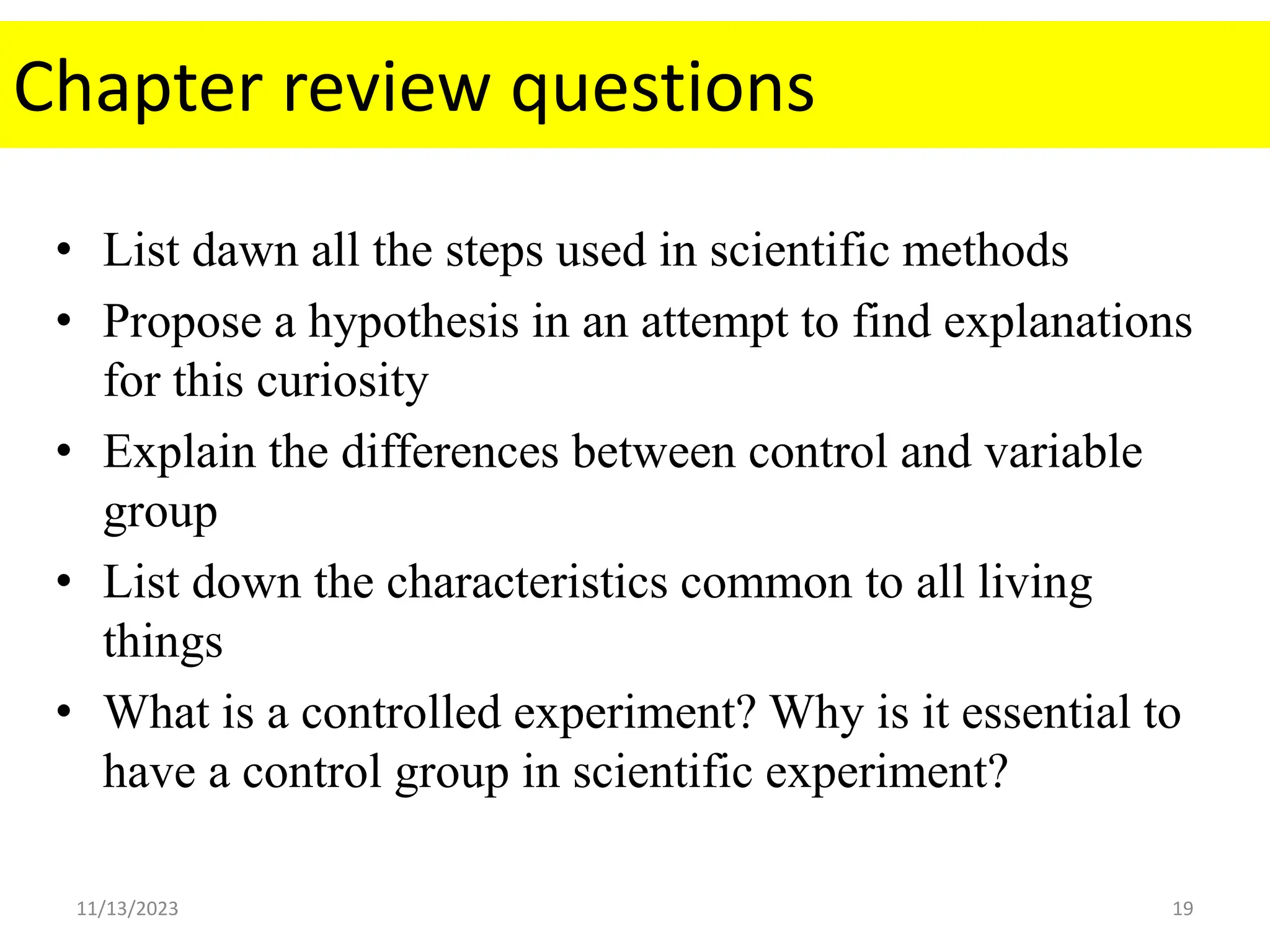 Chapter review questions
• List dawn all the steps used in scientific methods
• Propose a hypothesis in an attempt to find explanations
for this curiosity
• Explain the differences between control and variable
group
• List down the characteristics common to all living
things
• What is a controlled experiment? Why is it essential to
have a control group in scientific experiment?
11/13/2023 19
 