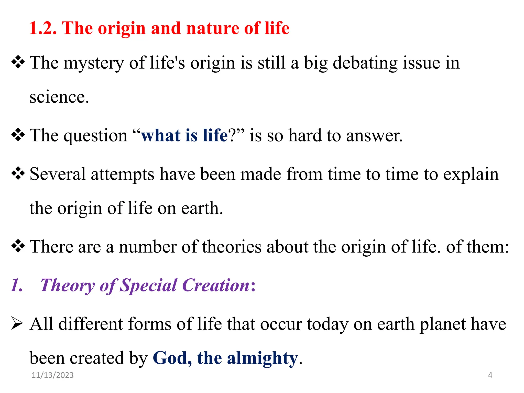 1.2. The origin and nature of life
The mystery of life's origin is still a big debating issue in
science.
The question “what is life?” is so hard to answer.
Several attempts have been made from time to time to explain
the origin of life on earth.
There are a number of theories about the origin of life. of them:
1. Theory of Special Creation:
 All different forms of life that occur today on earth planet have
been created by God, the almighty.
11/13/2023 4
 