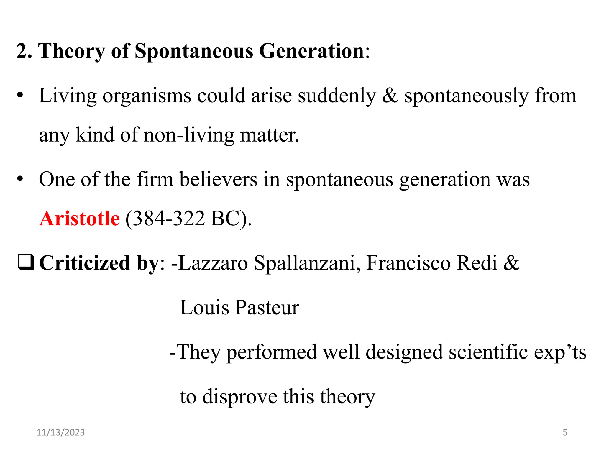 2. Theory of Spontaneous Generation:
• Living organisms could arise suddenly & spontaneously from
any kind of non-living matter.
• One of the firm believers in spontaneous generation was
Aristotle (384-322 BC).
Criticized by: -Lazzaro Spallanzani, Francisco Redi &
Louis Pasteur
-They performed well designed scientific exp‟ts
to disprove this theory
11/13/2023 5
 