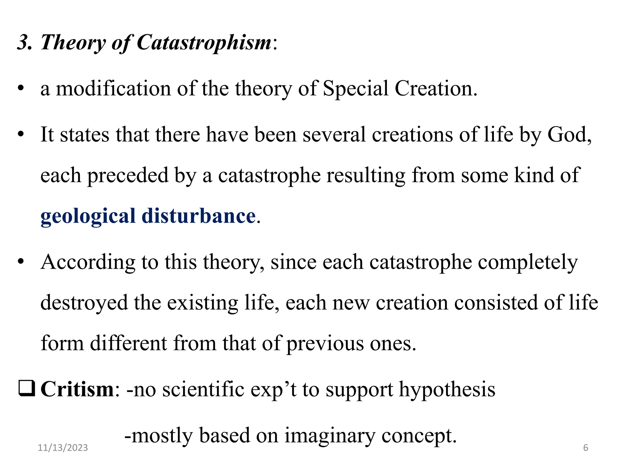 3. Theory of Catastrophism:
• a modification of the theory of Special Creation.
• It states that there have been several creations of life by God,
each preceded by a catastrophe resulting from some kind of
geological disturbance.
• According to this theory, since each catastrophe completely
destroyed the existing life, each new creation consisted of life
form different from that of previous ones.
Critism: -no scientific exp‟t to support hypothesis
-mostly based on imaginary concept.
11/13/2023 6
 