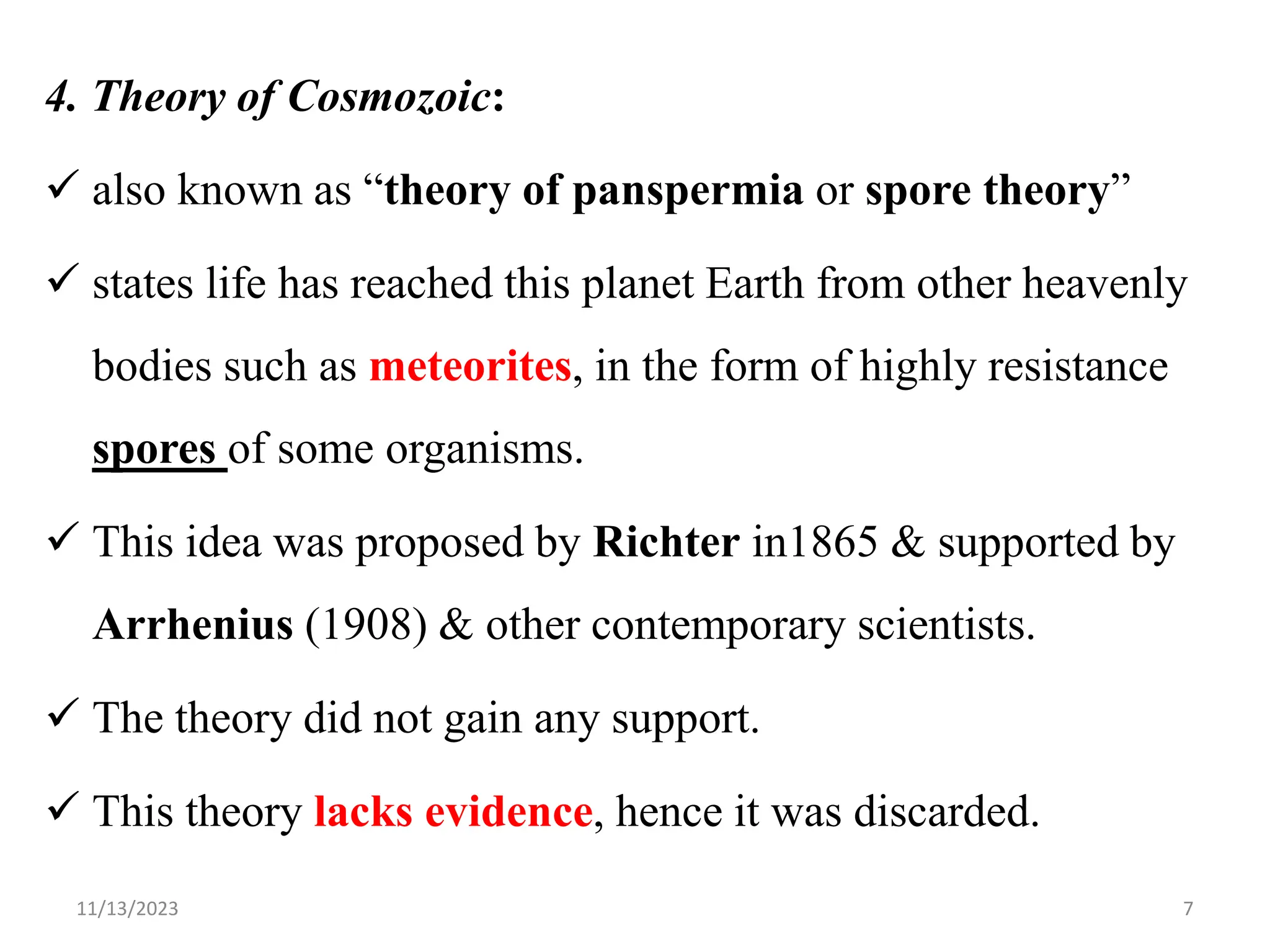 4. Theory of Cosmozoic:
 also known as “theory of panspermia or spore theory”
 states life has reached this planet Earth from other heavenly
bodies such as meteorites, in the form of highly resistance
spores of some organisms.
 This idea was proposed by Richter in1865 & supported by
Arrhenius (1908) & other contemporary scientists.
 The theory did not gain any support.
 This theory lacks evidence, hence it was discarded.
11/13/2023 7
 