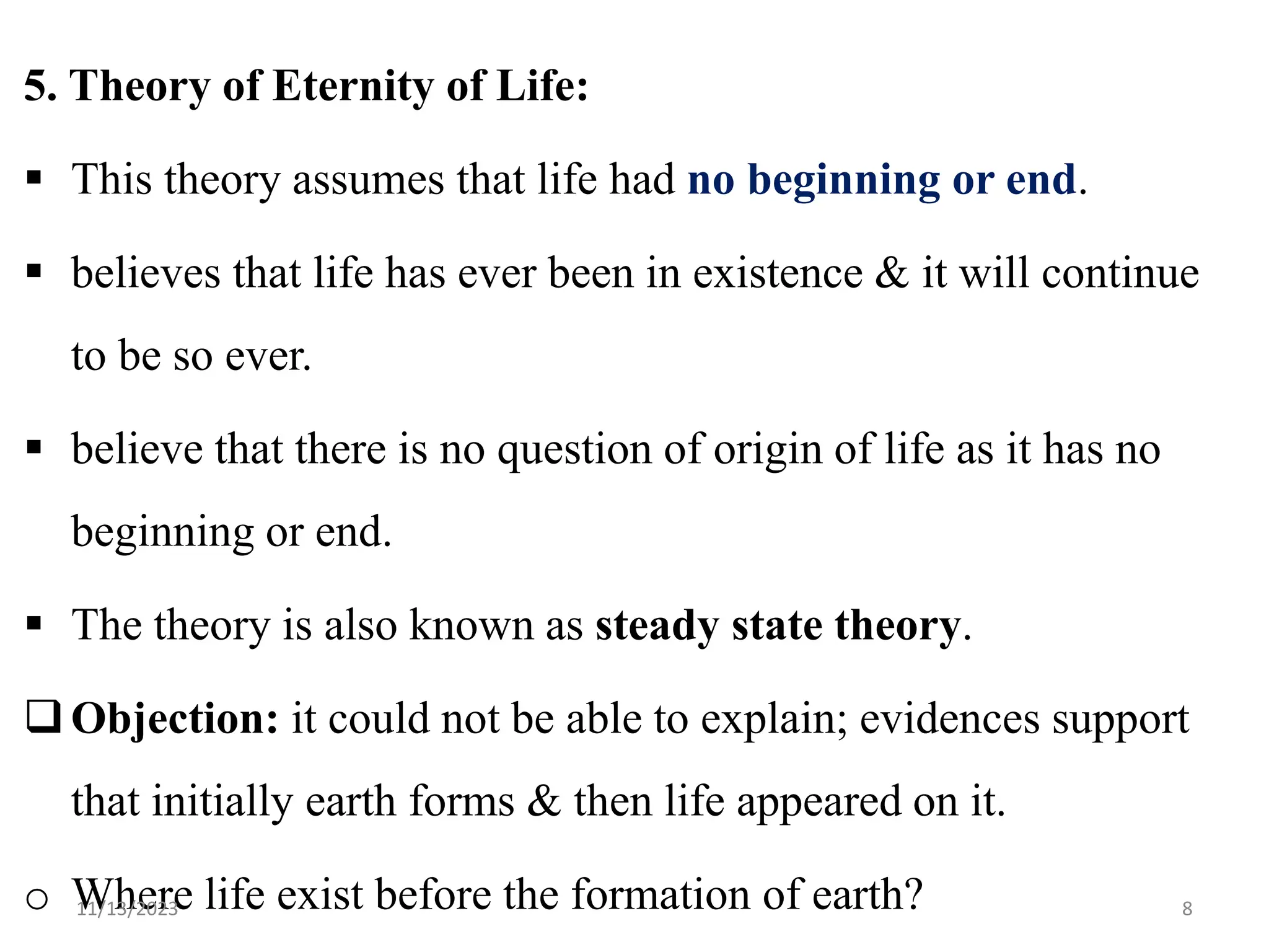 5. Theory of Eternity of Life:
 This theory assumes that life had no beginning or end.
 believes that life has ever been in existence & it will continue
to be so ever.
 believe that there is no question of origin of life as it has no
beginning or end.
 The theory is also known as steady state theory.
Objection: it could not be able to explain; evidences support
that initially earth forms & then life appeared on it.
o Where life exist before the formation of earth?
11/13/2023 8
 