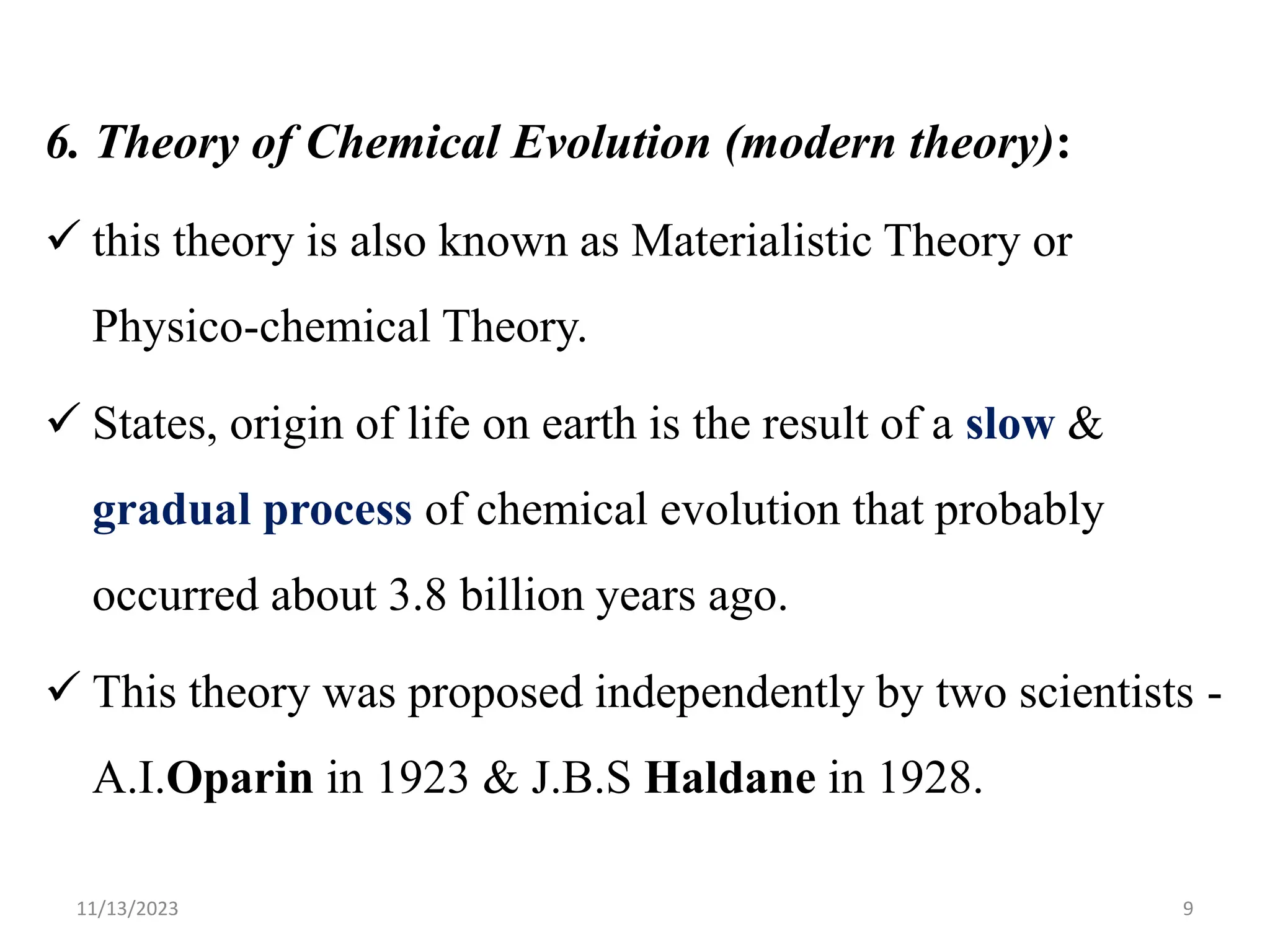 6. Theory of Chemical Evolution (modern theory):
 this theory is also known as Materialistic Theory or
Physico-chemical Theory.
 States, origin of life on earth is the result of a slow &
gradual process of chemical evolution that probably
occurred about 3.8 billion years ago.
 This theory was proposed independently by two scientists -
A.I.Oparin in 1923 & J.B.S Haldane in 1928.
11/13/2023 9
 