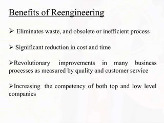 Benefits of Reengineering
 Eliminates waste, and obsolete or inefficient process
 Significant reduction in cost and time
Revolutionary improvements in many business
processes as measured by quality and customer service
Increasing the competency of both top and low level
companies
 