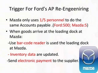 Trigger For Ford’s AP Re-Engeeniring
• Mazda only uses 1/5 personnel to do the
same Accounts payable .(Ford:500; Mazda:5)
• When goods arrive at the loading dock at
Mazda:
-Use bar-code reader is used the loading dock
at Mazda.
- Inventory data are updated.
-Send electronic payment to the supplier.
 