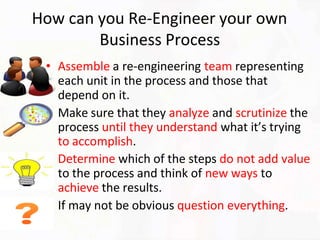 How can you Re-Engineer your own
Business Process
• Assemble a re-engineering team representing
each unit in the process and those that
depend on it.
• Make sure that they analyze and scrutinize the
process until they understand what it’s trying
to accomplish.
• Determine which of the steps do not add value
to the process and think of new ways to
achieve the results.
• If may not be obvious question everything.
 
