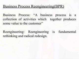 Business Process Reengineering(BPR)
Business Process: “A business process is a
together produces
collection of activities which
some value to the customer”
Reengineering: Reengineering is fundamental
rethinking and radical redesign.
 