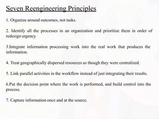 Seven Reengineering Principles
1. Organize around outcomes, not tasks.
2. Identify all the processes in an organization and prioritize them in order of
redesign urgency.
3.Integrate information processing work into the real work that produces the
information.
4. Treat geographically dispersed resources as though they were centralized.
5. Link parallel activities in the workflow instead of just integrating their results.
6.Put the decision point where the work is performed, and build control into the
process.
7. Capture information once and at the source.
 