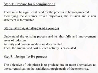Step 1: Prepare for Reengineering
There must be significant need for the process to be reengineered.
Identifying the customer driven objectives, the mission and vision
statement is formulated
Step2: Map &AnalyseAs-Is process
Understand the existing process and its shortfalls and improvement
areas of redesign.
Activity and process models are documented.
Then, the amount and cost of each activity is calculated.
Step3: Design To-Be process
The objective of this phase is to produce one or more alternatives to
the current situation that satisfies strategic goals of the enterprise.
 
