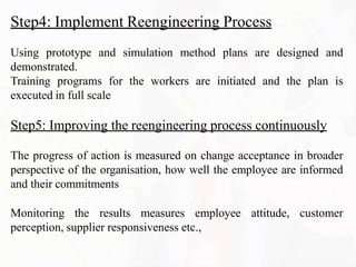 Step4: Implement Reengineering Process
Using prototype and simulation method plans are designed and
demonstrated.
Training programs for the workers are initiated and the plan is
executed in full scale
Step5: Improving the reengineering process continuously
The progress of action is measured on change acceptance in broader
perspective of the organisation, how well the employee are informed
and their commitments
Monitoring the results measures employee attitude, customer
perception, supplier responsiveness etc.,
 