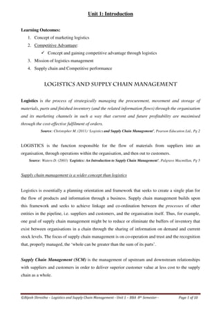 ©Bijesh Shrestha – Logistics and Supply Chain Management - Unit 1 – BBA 8th Semester - Page 1 of 10
Unit 1: Introduction
Learning Outcomes:
1. Concept of marketing logistics
2. Competitive Advantage:
Concept and gaining competitive advantage through logistics
3. Mission of logistics management
4. Supply chain and Competitive performance
Logistics and Supply Chain Management
Logistics is the process of strategically managing the procurement, movement and storage of
materials, parts and finished inventory (and the related information flows) through the organisation
and its marketing channels in such a way that current and future profitability are maximised
through the cost-effective fulfilment of orders.
Source: Christopher M. (2011) ‘Logistics and Supply Chain Management’, Pearson Education Ltd., Pg 2
LOGISTICS is the function responsible for the flow of materials from suppliers into an
organisation, through operations within the organisation, and then out to customers.
Source: Waters D. (2003) ‘Logistics: An Introduction to Supply Chain Management’, Palgrave Macmillan, Pg 5
Supply chain management is a wider concept than logistics
Logistics is essentially a planning orientation and framework that seeks to create a single plan for
the flow of products and information through a business. Supply chain management builds upon
this framework and seeks to achieve linkage and co-ordination between the processes of other
entities in the pipeline, i.e. suppliers and customers, and the organisation itself. Thus, for example,
one goal of supply chain management might be to reduce or eliminate the buffers of inventory that
exist between organisations in a chain through the sharing of information on demand and current
stock levels. The focus of supply chain management is on co-operation and trust and the recognition
that, properly managed, the ‘whole can be greater than the sum of its parts’.
Supply Chain Management (SCM) is the management of upstream and downstream relationships
with suppliers and customers in order to deliver superior customer value at less cost to the supply
chain as a whole.
 