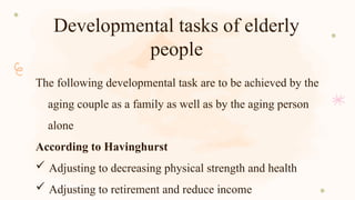 Developmental tasks of elderly
people
The following developmental task are to be achieved by the
aging couple as a family as well as by the aging person
alone
According to Havinghurst
 Adjusting to decreasing physical strength and health
 Adjusting to retirement and reduce income
 