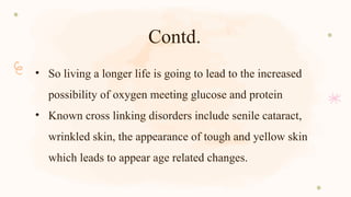 Contd.
• So living a longer life is going to lead to the increased
possibility of oxygen meeting glucose and protein
• Known cross linking disorders include senile cataract,
wrinkled skin, the appearance of tough and yellow skin
which leads to appear age related changes.
 