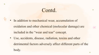 Contd.
• In addition to mechanical wear, accumulation of
oxidation and other chemical (molecular damage) are
included in the “wear and tear” concept.
• Use, accidents, disease, radiation, toxins and other
detrimental factors adversely affect different parts of the
body.
 