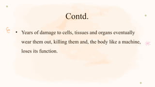 Contd.
• Years of damage to cells, tissues and organs eventually
wear them out, killing them and, the body like a machine,
loses its function.
 