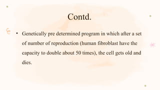 Contd.
• Genetically pre determined program in which after a set
of number of reproduction (human fibroblast have the
capacity to double about 50 times), the cell gets old and
dies.
 