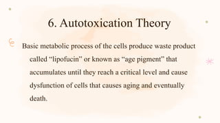 6. Autotoxication Theory
Basic metabolic process of the cells produce waste product
called “lipofucin” or known as “age pigment” that
accumulates until they reach a critical level and cause
dysfunction of cells that causes aging and eventually
death.
 