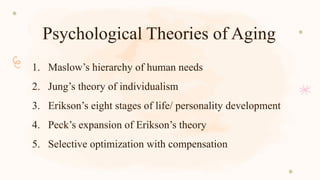 Psychological Theories of Aging
1. Maslow’s hierarchy of human needs
2. Jung’s theory of individualism
3. Erikson’s eight stages of life/ personality development
4. Peck’s expansion of Erikson’s theory
5. Selective optimization with compensation
 