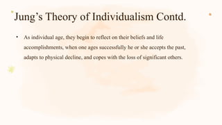 Jung’s Theory of Individualism Contd.
• As individual age, they begin to reflect on their beliefs and life
accomplishments, when one ages successfully he or she accepts the past,
adapts to physical decline, and copes with the loss of significant others.
 