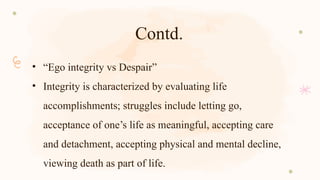 Contd.
• “Ego integrity vs Despair”
• Integrity is characterized by evaluating life
accomplishments; struggles include letting go,
acceptance of one’s life as meaningful, accepting care
and detachment, accepting physical and mental decline,
viewing death as part of life.
 