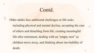 Contd.
Older adults face additional challenges or life tasks
including physical and mental decline, accepting the care
of others and detaching from life, creating meaningful
life after retirement, dealing with an “empty nest” as
children move away, and thinking about inevitability of
death.
 