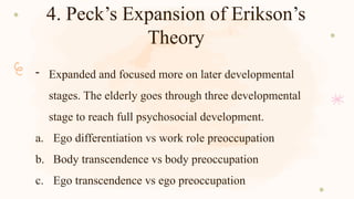 4. Peck’s Expansion of Erikson’s
Theory
- Expanded and focused more on later developmental
stages. The elderly goes through three developmental
stage to reach full psychosocial development.
a. Ego differentiation vs work role preoccupation
b. Body transcendence vs body preoccupation
c. Ego transcendence vs ego preoccupation
 