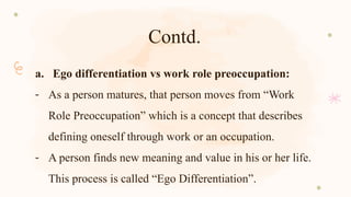 Contd.
a. Ego differentiation vs work role preoccupation:
- As a person matures, that person moves from “Work
Role Preoccupation” which is a concept that describes
defining oneself through work or an occupation.
- A person finds new meaning and value in his or her life.
This process is called “Ego Differentiation”.
 