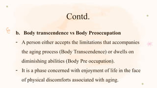 Contd.
b. Body transcendence vs Body Preoccupation
- A person either accepts the limitations that accompanies
the aging process (Body Transcendence) or dwells on
diminishing abilities (Body Pre occupation).
- It is a phase concerned with enjoyment of life in the face
of physical discomforts associated with aging.
 