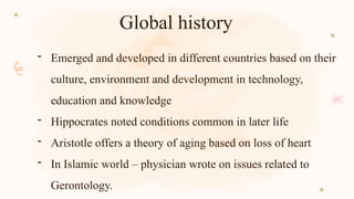 Global history
- Emerged and developed in different countries based on their
culture, environment and development in technology,
education and knowledge
- Hippocrates noted conditions common in later life
- Aristotle offers a theory of aging based on loss of heart
- In Islamic world – physician wrote on issues related to
Gerontology.
 