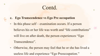 Contd.
c. Ego Transcendence vs Ego Pre occupation
- In this phase self – examination occurs. If a person
believes his or her life was worth and “life contributions”
will live on after death, the person experiences “Ego
Transcendence”.
- Otherwise, the person may feel that he or she has lived a
useless life and experience “Ego Preoccupation.”
 