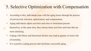 5. Selective Optimization with Compensation
• According to this, individuals cope with the aging losses through the process
of activity/role selection, optimization, and compensation.
• Aging individuals adjust activities and roles as limitations present
themselves, at the same time, they choose those activities and roles that are
most satisfying.
• Coping with illness and functional decline may lead to greater or lesser risk
of mortality.
• It is a positive coping process that facilitates successful aging.
 