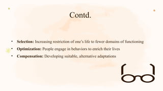 Contd.
• Selection: Increasing restriction of one’s life to fewer domains of functioning
• Optimization: People engage in behaviors to enrich their lives
• Compensation: Developing suitable, alternative adaptations
 
