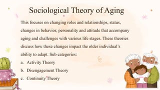Sociological Theory of Aging
This focuses on changing roles and relationships, status,
changes in behavior, personality and attitude that accompany
aging and challenges with various life stages. These theories
discuss how these changes impact the older individual’s
ability to adapt. Sub categories:
a. Activity Theory
b. Disengagement Theory
c. Continuity Theory
 