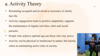 a. Activity Theory
• Remaining occupied and involved is necessary to satisfy
late life.
• Activity engagement leads to positive adaptation, supports
the maintenance of regular activities, roles and social
pursuits.
• People who achieve optimal age are those who stay active.
• Activity can be physical or intellectual in nature, but mainly
refers to maintaining active roles in society.
 