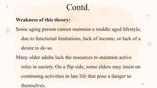 Contd.
Weakness of this theory:
Some aging person cannot maintain a middle aged lifestyle,
due to functional limitations, lack of income, or lack of a
desire to do so.
Many older adults lack the resources to maintain active
roles in society. On a flip side, some elders may insist on
continuing activities in late life that pose a danger to
themselves.
 