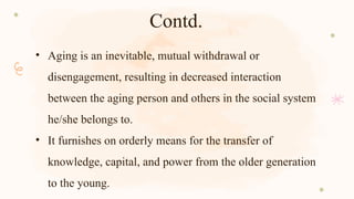Contd.
• Aging is an inevitable, mutual withdrawal or
disengagement, resulting in decreased interaction
between the aging person and others in the social system
he/she belongs to.
• It furnishes on orderly means for the transfer of
knowledge, capital, and power from the older generation
to the young.
 