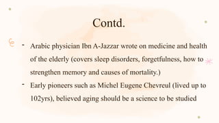 Contd.
- Arabic physician Ibn A-Jazzar wrote on medicine and health
of the elderly (covers sleep disorders, forgetfulness, how to
strengthen memory and causes of mortality.)
- Early pioneers such as Michel Eugene Chevreul (lived up to
102yrs), believed aging should be a science to be studied
 