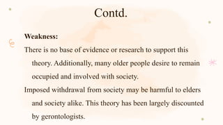 Contd.
Weakness:
There is no base of evidence or research to support this
theory. Additionally, many older people desire to remain
occupied and involved with society.
Imposed withdrawal from society may be harmful to elders
and society alike. This theory has been largely discounted
by gerontologists.
 