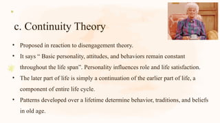 c. Continuity Theory
• Proposed in reaction to disengagement theory.
• It says “ Basic personality, attitudes, and behaviors remain constant
throughout the life span”. Personality influences role and life satisfaction.
• The later part of life is simply a continuation of the earlier part of life, a
component of entire life cycle.
• Patterns developed over a lifetime determine behavior, traditions, and beliefs
in old age.
 