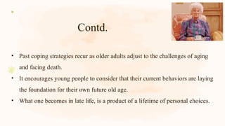 Contd.
• Past coping strategies recur as older adults adjust to the challenges of aging
and facing death.
• It encourages young people to consider that their current behaviors are laying
the foundation for their own future old age.
• What one becomes in late life, is a product of a lifetime of personal choices.
 