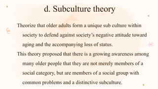 d. Subculture theory
Theorize that older adults form a unique sub culture within
society to defend against society’s negative attitude toward
aging and the accompanying loss of status.
This theory proposed that there is a growing awareness among
many older people that they are not merely members of a
social category, but are members of a social group with
common problems and a distinctive subculture.
 