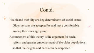 Contd.
Health and mobility are key determinants of social status.
Older persons are accepted by and more comfortable
among their own age group.
A component of this theory is the argument for social
reform and greater empowerment of the older populations
so that their rights and needs can be respected.
 