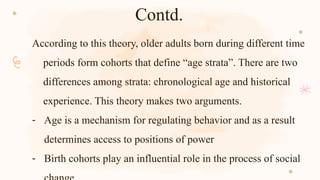 Contd.
According to this theory, older adults born during different time
periods form cohorts that define “age strata”. There are two
differences among strata: chronological age and historical
experience. This theory makes two arguments.
- Age is a mechanism for regulating behavior and as a result
determines access to positions of power
- Birth cohorts play an influential role in the process of social
 