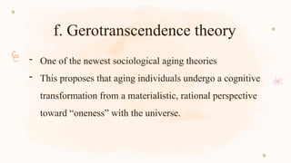 f. Gerotranscendence theory
- One of the newest sociological aging theories
- This proposes that aging individuals undergo a cognitive
transformation from a materialistic, rational perspective
toward “oneness” with the universe.
 