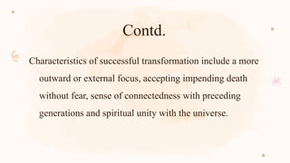 Contd.
Characteristics of successful transformation include a more
outward or external focus, accepting impending death
without fear, sense of connectedness with preceding
generations and spiritual unity with the universe.
 